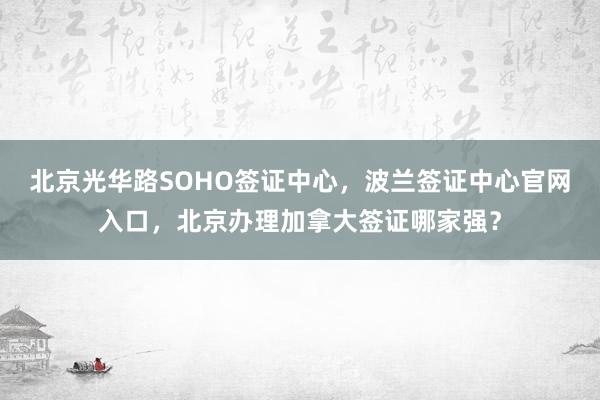 北京光华路SOHO签证中心，波兰签证中心官网入口，北京办理加拿大签证哪家强？
