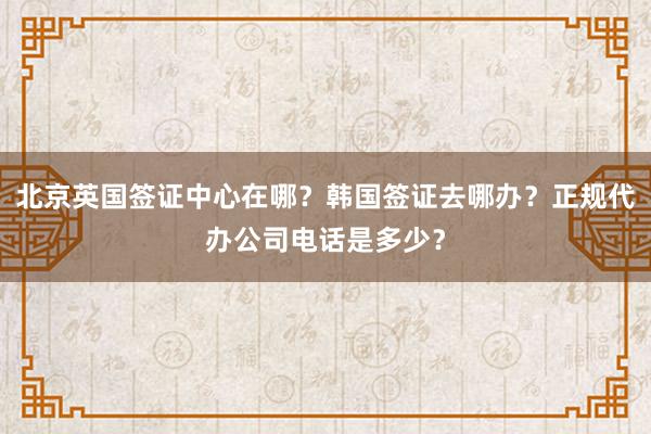 北京英国签证中心在哪？韩国签证去哪办？正规代办公司电话是多少？