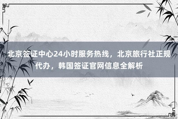 北京签证中心24小时服务热线，北京旅行社正规代办，韩国签证官网信息全解析