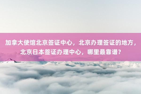 加拿大使馆北京签证中心，北京办理签证的地方，北京日本签证办理中心，哪里最靠谱？