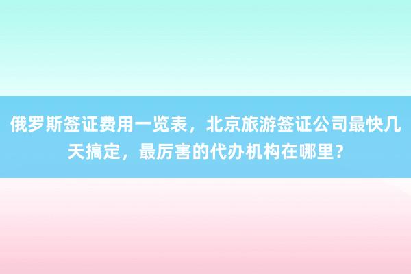 俄罗斯签证费用一览表，北京旅游签证公司最快几天搞定，最厉害的代办机构在哪里？