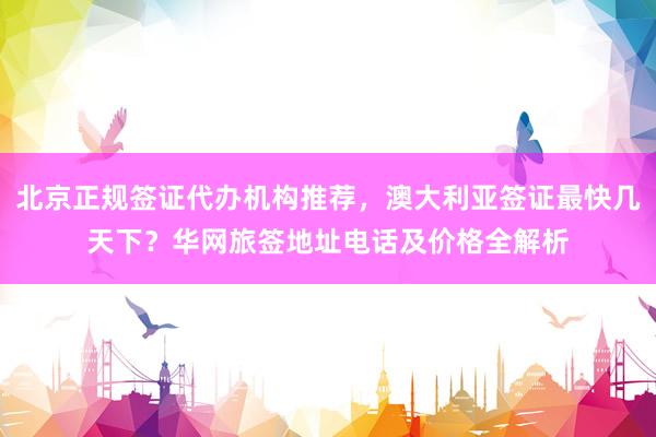 北京正规签证代办机构推荐，澳大利亚签证最快几天下？华网旅签地址电话及价格全解析