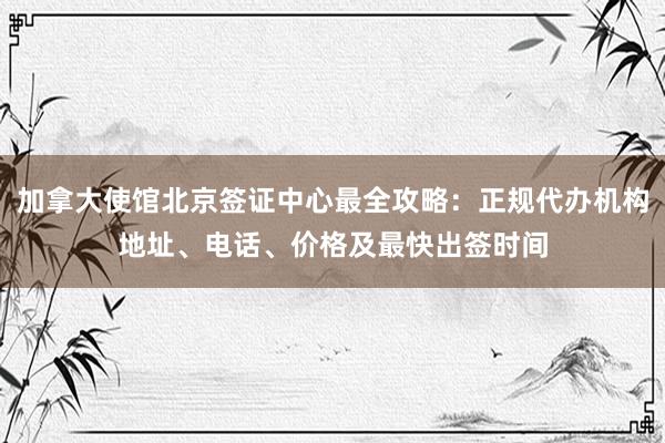 加拿大使馆北京签证中心最全攻略：正规代办机构地址、电话、价格及最快出签时间