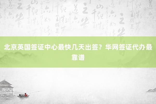 北京英国签证中心最快几天出签？华网签证代办最靠谱