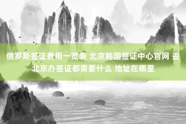 俄罗斯签证费用一览表 北京韩国签证中心官网 去北京办签证都需要什么 地址在哪里