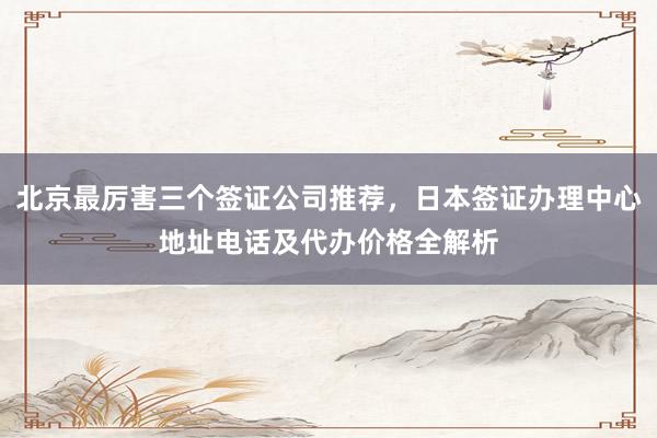 北京最厉害三个签证公司推荐，日本签证办理中心地址电话及代办价格全解析