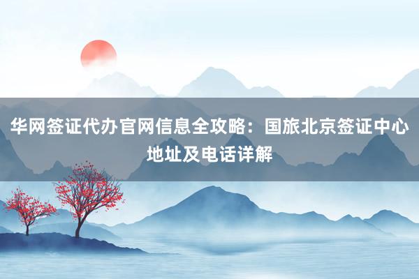 华网签证代办官网信息全攻略：国旅北京签证中心地址及电话详解