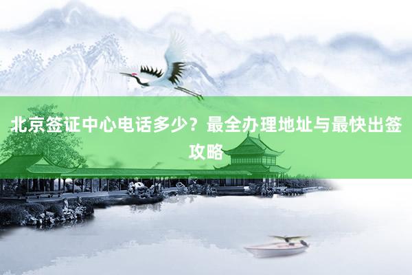 北京签证中心电话多少？最全办理地址与最快出签攻略