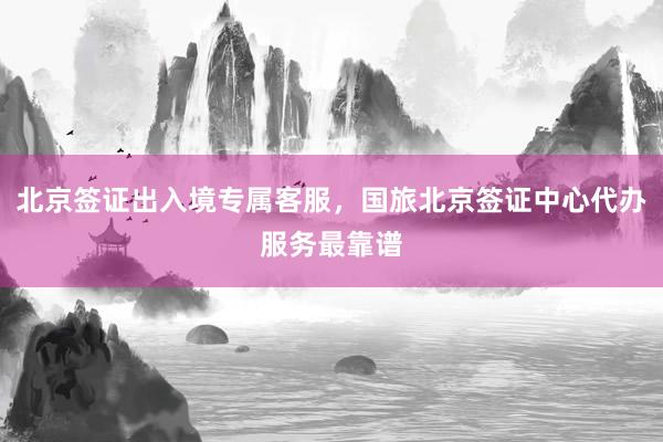 北京签证出入境专属客服，国旅北京签证中心代办服务最靠谱
