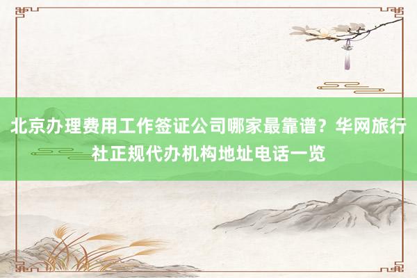 北京办理费用工作签证公司哪家最靠谱？华网旅行社正规代办机构地址电话一览