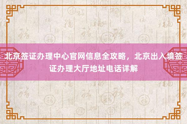 北京签证办理中心官网信息全攻略，北京出入境签证办理大厅地址电话详解
