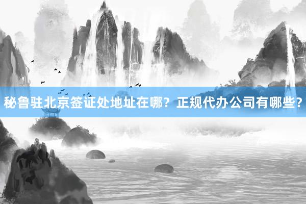 秘鲁驻北京签证处地址在哪？正规代办公司有哪些？