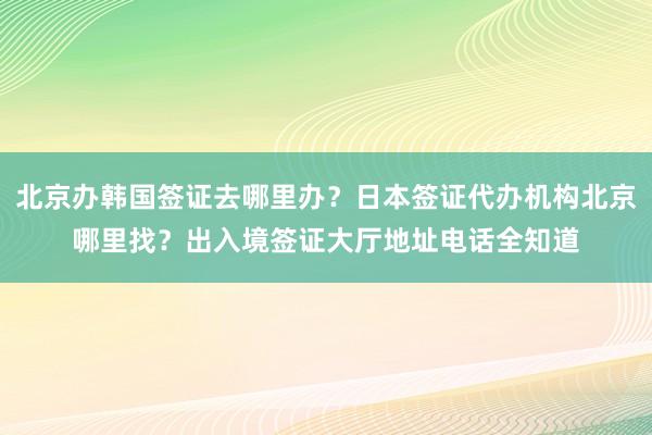 北京办韩国签证去哪里办？日本签证代办机构北京哪里找？出入境签证大厅地址电话全知道