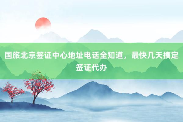 国旅北京签证中心地址电话全知道，最快几天搞定签证代办