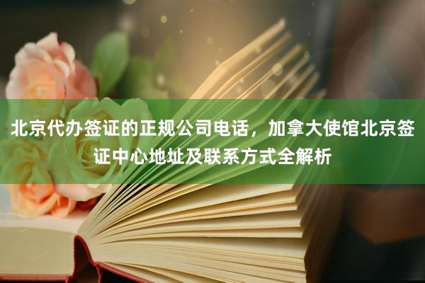北京代办签证的正规公司电话，加拿大使馆北京签证中心地址及联系方式全解析