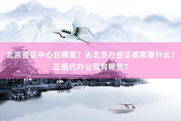 北京签证中心在哪里？去北京办签证都需要什么？正规代办公司有哪些？