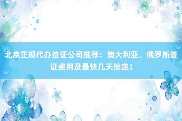 北京正规代办签证公司推荐：澳大利亚、俄罗斯签证费用及最快几天搞定！