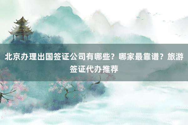 北京办理出国签证公司有哪些？哪家最靠谱？旅游签证代办推荐