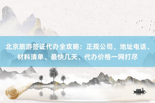 北京旅游签证代办全攻略：正规公司、地址电话、材料清单、最快几天、代办价格一网打尽