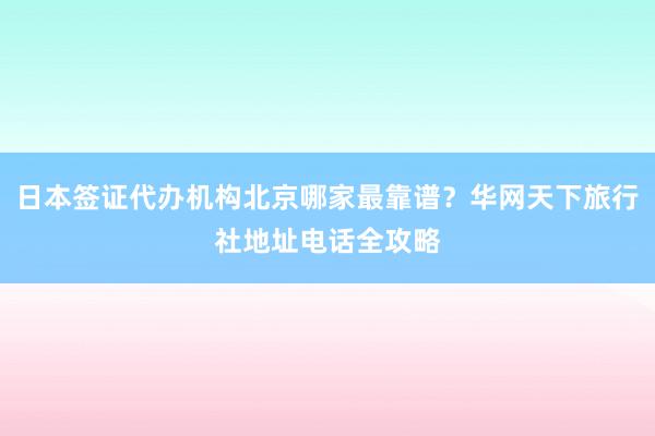 日本签证代办机构北京哪家最靠谱？华网天下旅行社地址电话全攻略