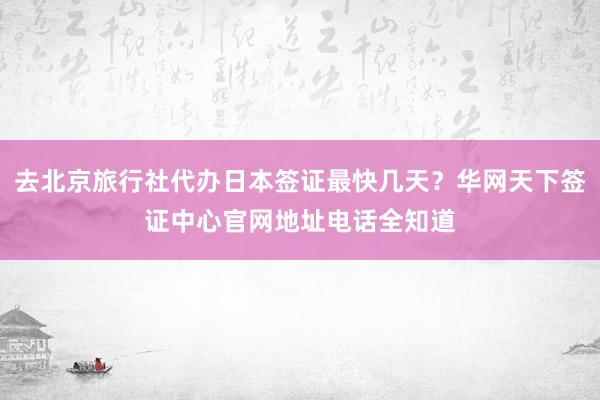 去北京旅行社代办日本签证最快几天？华网天下签证中心官网地址电话全知道
