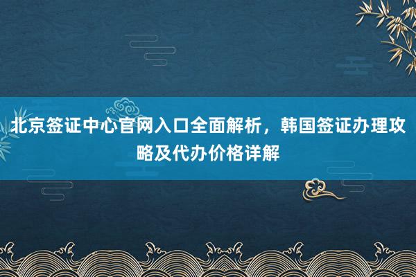 北京签证中心官网入口全面解析，韩国签证办理攻略及代办价格详解