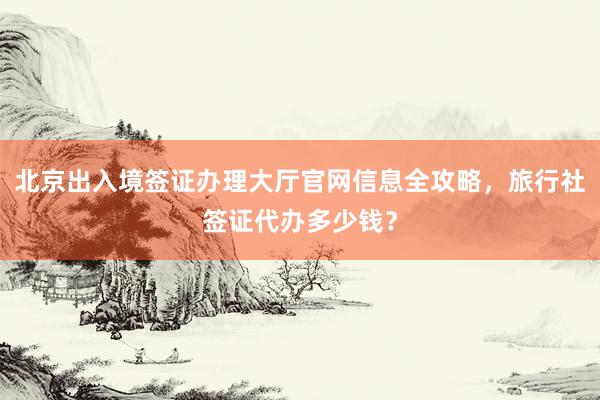北京出入境签证办理大厅官网信息全攻略，旅行社签证代办多少钱？
