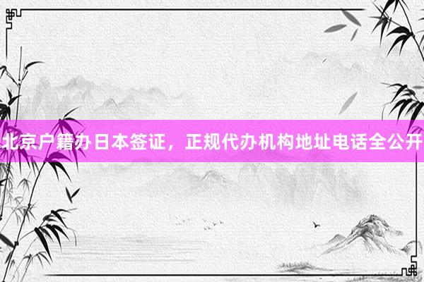 北京户籍办日本签证，正规代办机构地址电话全公开