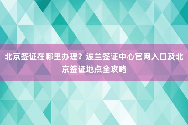 北京签证在哪里办理？波兰签证中心官网入口及北京签证地点全攻略