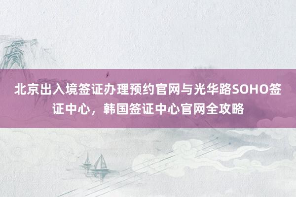 北京出入境签证办理预约官网与光华路SOHO签证中心，韩国签证中心官网全攻略
