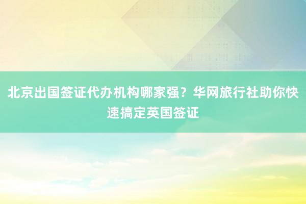 北京出国签证代办机构哪家强？华网旅行社助你快速搞定英国签证