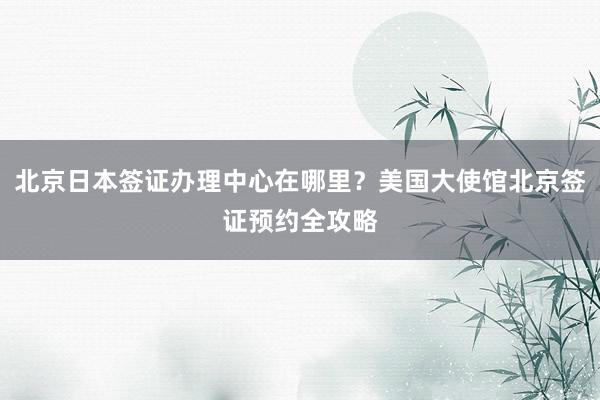 北京日本签证办理中心在哪里？美国大使馆北京签证预约全攻略