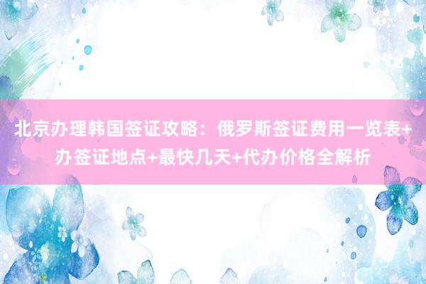 北京办理韩国签证攻略：俄罗斯签证费用一览表+办签证地点+最快几天+代办价格全解析