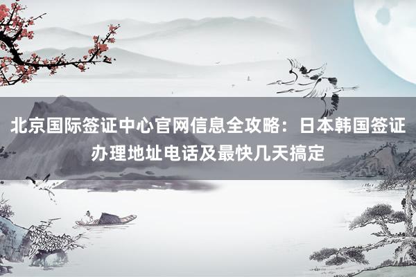 北京国际签证中心官网信息全攻略：日本韩国签证办理地址电话及最快几天搞定