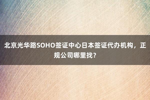 北京光华路SOHO签证中心日本签证代办机构，正规公司哪里找？