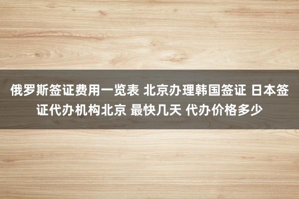 俄罗斯签证费用一览表 北京办理韩国签证 日本签证代办机构北京 最快几天 代办价格多少
