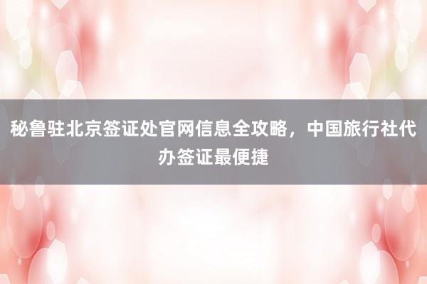 秘鲁驻北京签证处官网信息全攻略，中国旅行社代办签证最便捷