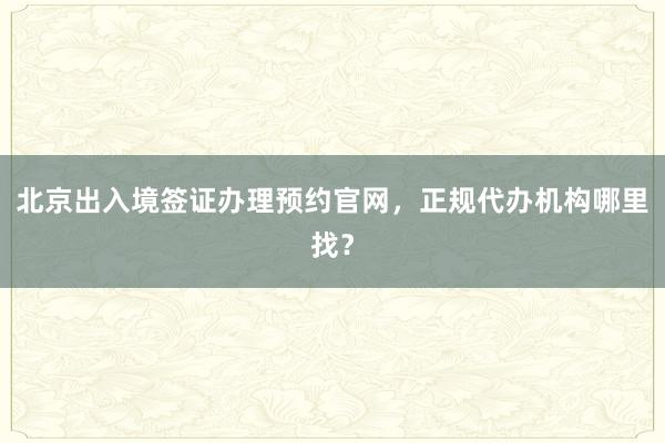 北京出入境签证办理预约官网，正规代办机构哪里找？