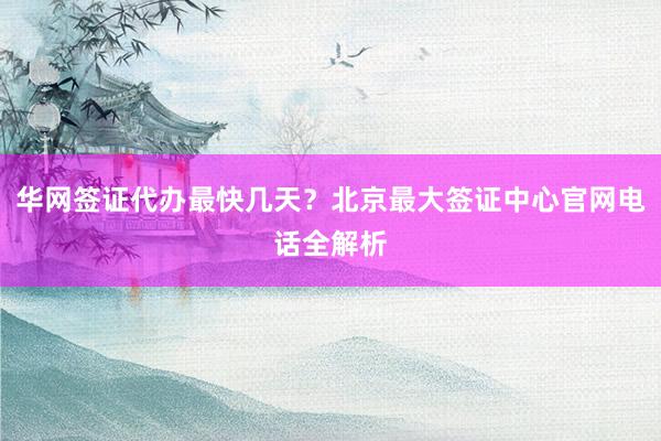 华网签证代办最快几天？北京最大签证中心官网电话全解析