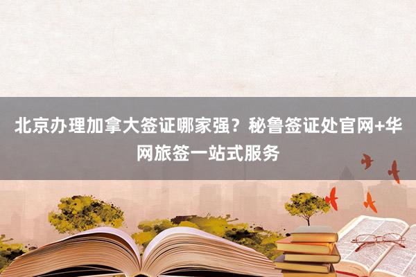 北京办理加拿大签证哪家强？秘鲁签证处官网+华网旅签一站式服务