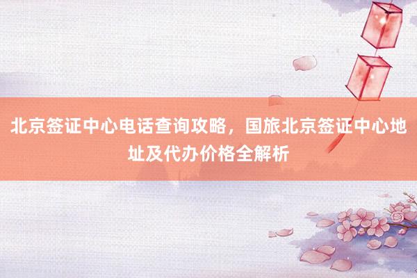 北京签证中心电话查询攻略，国旅北京签证中心地址及代办价格全解析