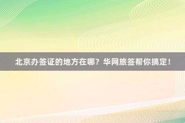 北京办签证的地方在哪？华网旅签帮你搞定！