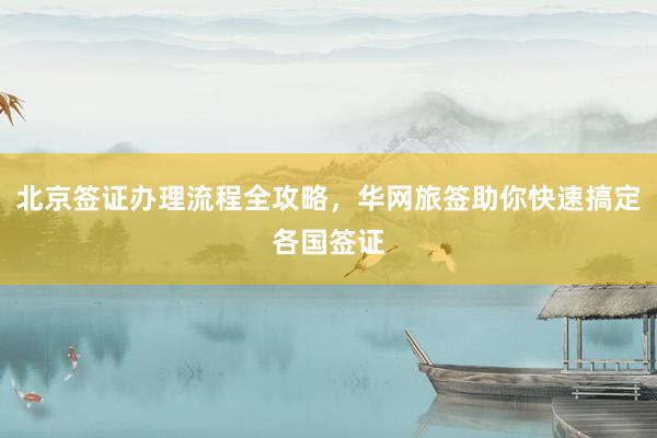 北京签证办理流程全攻略，华网旅签助你快速搞定各国签证