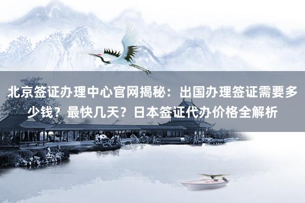 北京签证办理中心官网揭秘：出国办理签证需要多少钱？最快几天？日本签证代办价格全解析