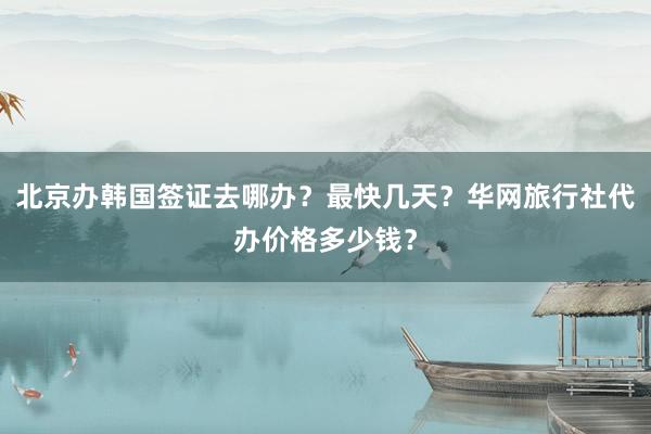 北京办韩国签证去哪办？最快几天？华网旅行社代办价格多少钱？