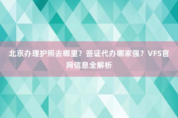 北京办理护照去哪里？签证代办哪家强？VFS官网信息全解析