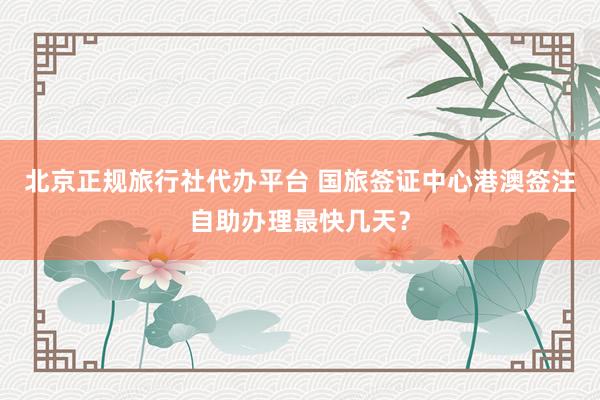 北京正规旅行社代办平台 国旅签证中心港澳签注自助办理最快几天？