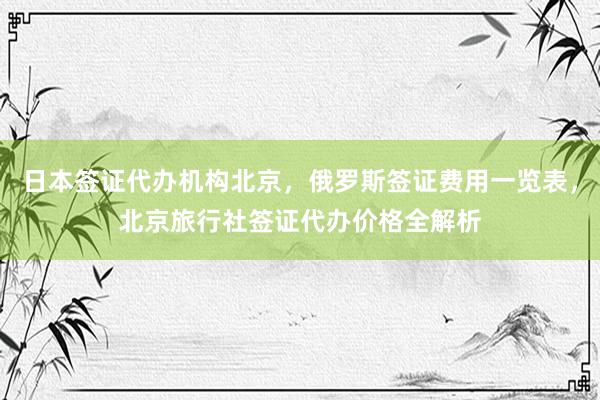 日本签证代办机构北京，俄罗斯签证费用一览表，北京旅行社签证代办价格全解析