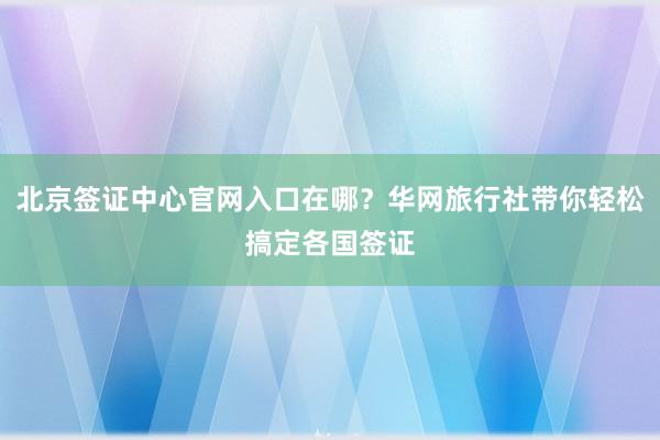 北京签证中心官网入口在哪？华网旅行社带你轻松搞定各国签证