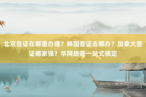 北京签证在哪里办理？韩国签证去哪办？加拿大签证哪家强？华网旅签一站式搞定
